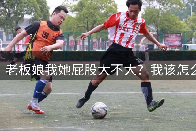 老板娘我她屁股大不大？我该怎么回答？